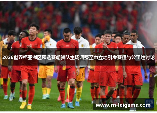 2026世界杯亚洲区预选赛朝鲜队主场调整至中立地引发赛程与公平性讨论