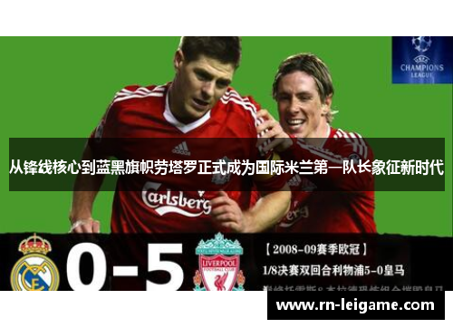 从锋线核心到蓝黑旗帜劳塔罗正式成为国际米兰第一队长象征新时代