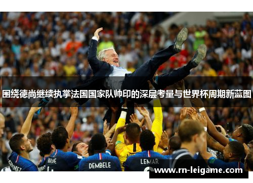 围绕德尚继续执掌法国国家队帅印的深层考量与世界杯周期新蓝图