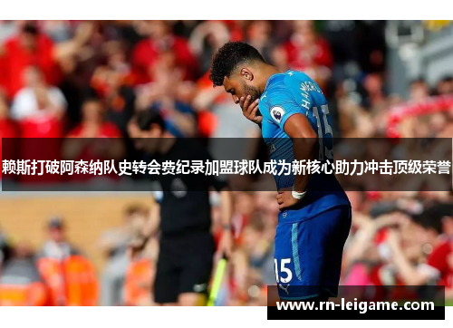赖斯打破阿森纳队史转会费纪录加盟球队成为新核心助力冲击顶级荣誉