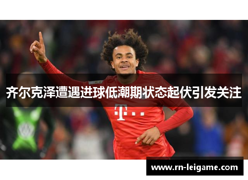 齐尔克泽遭遇进球低潮期状态起伏引发关注
